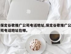 保定谷歌推广公司电话地址,保定谷歌推广公司电话地址在哪。